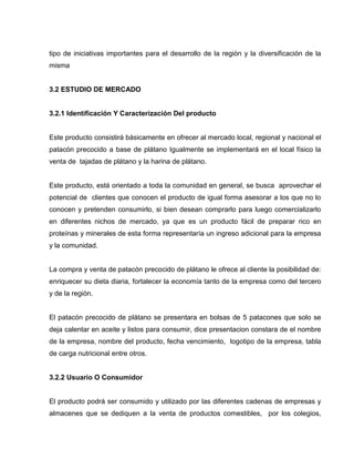 tipo de iniciativas importantes para el desarrollo de la región y la diversificación de la
misma
3.2 ESTUDIO DE MERCADO
3.2.1 Identificación Y Caracterización Del producto
Este producto consistirá básicamente en ofrecer al mercado local, regional y nacional el
patacón precocido a base de plátano Igualmente se implementará en el local físico la
venta de tajadas de plátano y la harina de plátano.
Este producto, está orientado a toda la comunidad en general, se busca aprovechar el
potencial de clientes que conocen el producto de igual forma asesorar a los que no lo
conocen y pretenden consumirlo, si bien desean comprarlo para luego comercializarlo
en diferentes nichos de mercado, ya que es un producto fácil de preparar rico en
proteínas y minerales de esta forma representaría un ingreso adicional para la empresa
y la comunidad.
La compra y venta de patacón precocido de plátano le ofrece al cliente la posibilidad de:
enriquecer su dieta diaria, fortalecer la economía tanto de la empresa como del tercero
y de la región.
El patacón precocido de plátano se presentara en bolsas de 5 patacones que solo se
deja calentar en aceite y listos para consumir, dice presentacion constara de el nombre
de la empresa, nombre del producto, fecha vencimiento, logotipo de la empresa, tabla
de carga nutricional entre otros.
3.2.2 Usuario O Consumidor
El producto podrá ser consumido y utilizado por las diferentes cadenas de empresas y
almacenes que se dediquen a la venta de productos comestibles, por los colegios,
 