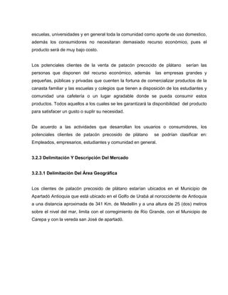 escuelas, universidades y en general toda la comunidad como aporte de uso domestico,
además los consumidores no necesitaran demasiado recurso económico, pues el
producto será de muy bajo costo.
Los potenciales clientes de la venta de patacón precocido de plátano serían las
personas que disponen del recurso económico, además las empresas grandes y
pequeñas, públicas y privadas que cuenten la fortuna de comercializar productos de la
canasta familiar y las escuelas y colegios que tienen a disposición de los estudiantes y
comunidad una cafetería o un lugar agradable donde se pueda consumir estos
productos. Todos aquellos a los cuales se les garantizará la disponibilidad del producto
para satisfacer un gusto o suplir su necesidad.
De acuerdo a las actividades que desarrollan los usuarios o consumidores, los
potenciales clientes de patacón precosido de plátano se podrían clasificar en:
Empleados, empresarios, estudiantes y comunidad en general.
3.2.3 Delimitación Y Descripción Del Mercado
3.2.3.1 Delimitación Del Área Geográfica
Los clientes de patacón precosido de plátano estarían ubicados en el Municipio de
Apartadó Antioquia que está ubicado en el Golfo de Urabá al noroccidente de Antioquia
a una distancia aproximada de 341 Km. de Medellín y a una altura de 25 (dos) metros
sobre el nivel del mar, limita con el corregimiento de Río Grande, con el Municipio de
Carepa y con la vereda san José de apartadó.
 