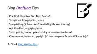 Blog Drafting Tips
• Practical: How tos, Top Tips, Best of…
• Templates, Infographics, Icons
• Story-telling (√ Selective Potential lighthouse touring)
• Apt Headline, engaging intro
• Short points, break up text – blogs as a narrative form!
• Cite sources, beware copyright (√ free images – Pexels, Wikimedia)√
 Check Blog Writing Tips
 