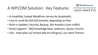 A WP.COM Solution: Key Features
• A simplified, hosted WordPress service by Automattic
• Free or small fee ($4-$25/month), depending on Plan
• Built-in Updates, Security, Backup, Site Analytics (user traffic)
• Great Support!: FAQ knowledge base, webinars, classes, forums
• Con: most plans w/ limited add-ons (Plugins), can retire Themes
 