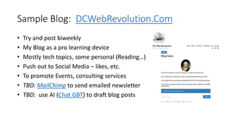 Sample Blog: DCWebRevolution.Com
• Try and post biweekly
• My Blog as a pro learning device
• Mostly tech topics, some personal (Reading…)
• Push out to Social Media – likes, etc.
• To promote Events, consulting services
• TBD: MailChimp to send emailed newsletter
• TBD: use AI (Chat GBT) to draft blog posts
 