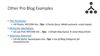 Other Pro Blog Examples
• The Perimeter
• UK Photos, WP.COM site…Tips: √ Events focus, Media outreach, visual impact
• Mind the Workplace
• US Law Prof, WP.COM site …Tips: √ Simple blog layout, hi value blog articles
• Selective Potential
• US Life Stylist, Squarespace site…Tips: √ use of Blog Categories for
travels/services
 