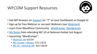 WP.COM Support Resources
• Get WP Answers on Support (or “?” on your Dashboard, or Google it)
• Sign up for free Webinar or see past Webinars (see Webinars).
• Learn from WordPress Community: WordCamps, Wordpresstv
• My Notes from attending WC US at National Harbor last August
• Upcoming “WordCamps”:
• Montclair, NJ: 6/1/24
• WC Canada – Ottawa: 7/11-13/24
• WC US – Portland, OR: 9/17-20/24
 