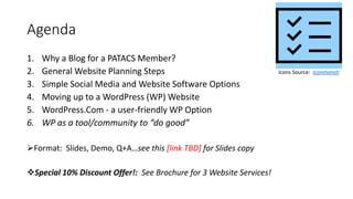 Agenda
1. Why a Blog for a PATACS Member?
2. General Website Planning Steps
3. Simple Social Media and Website Software Options
4. Moving up to a WordPress (WP) Website
5. WordPress.Com - a user-friendly WP Option
6. WP as a tool/community to “do good”
Format: Slides, Demo, Q+A…see this [link TBD] for Slides copy
Special 10% Discount Offer!: See Brochure for 3 Website Services!
Icons Source: Iconmonstr
 