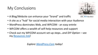 My Conclusions
• A Blog/Website can enhance your “brand” and traffic
• A site as a “hub” for social media interaction with your Audience
• WordPress dominates Web, and WP.COM - an easy entrée
• WP.COM offers a wealth of self-help resources and support
• Check out my WP.COM account set-up steps…and DIY Option – see
my Resources link!
Explore WordPress.Com today!
 