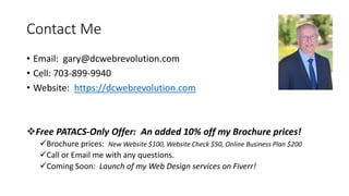 Contact Me
• Email: gary@dcwebrevolution.com
• Cell: 703-899-9940
• Website: https://dcwebrevolution.com
Free PATACS-Only Offer: An added 10% off my Brochure prices!
Brochure prices: New Website $100, Website Check $50, Online Business Plan $200
Call or Email me with any questions.
Coming Soon: Launch of my Web Design services on Fiverr!
 
