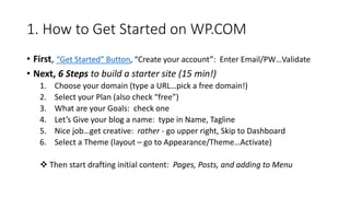 1. How to Get Started on WP.COM
• First, “Get Started” Button, “Create your account”: Enter Email/PW…Validate
• Next, 6 Steps to build a starter site (15 min!)
1. Choose your domain (type a URL…pick a free domain!)
2. Select your Plan (also check “free”)
3. What are your Goals: check one
4. Let’s Give your blog a name: type in Name, Tagline
5. Nice job…get creative: rather - go upper right, Skip to Dashboard
6. Select a Theme (layout – go to Appearance/Theme…Activate)
 Then start drafting initial content: Pages, Posts, and adding to Menu
 