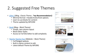 2. Suggested Free Themes
• Libre 2 (Blog - Classic Theme…*my Recommendation!)
• Minimal format + Header/Color/Font options
• Learn to use blocks for content
• Theme updated by WP.COM
• Nook (Blog – Block Theme)
• Simple, two-column layout
• Block Editor Styles
• Access to Full Site Editor to add complexity
• Twenty Twenty-Four (Website – Block Theme)
• Full fledged website
• Built-in demo content to edit
• Latest default Theme by WP.ORG
 