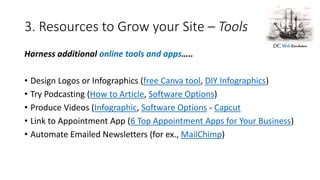 3. Resources to Grow your Site – Tools
Harness additional online tools and apps…..
• Design Logos or Infographics (free Canva tool, DIY Infographics)
• Try Podcasting (How to Article, Software Options)
• Produce Videos (Infographic, Software Options - Capcut
• Link to Appointment App (6 Top Appointment Apps for Your Business)
• Automate Emailed Newsletters (for ex., MailChimp)
 