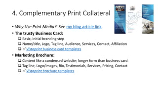 4. Complementary Print Collateral
• Why Use Print Media? See my blog article link
• The trusty Business Card:
 Basic, initial branding step
 Name/title, Logo, Tag line, Audience, Services, Contact, Affiliation
 √ Vistaprint business card templates
• Marketing Brochure:
 Content like a condensed website; longer form than business card
 Tag line, Logo/Images, Bio, Testimonials, Services, Pricing, Contact
 √ Vistaprint brochure templates
 