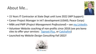 About Me…
• 15 Years IT Contractor at State Dept until June 2022 (WP Support)
• Career Project Manager in int’l development (USAID, Peace Corps)
• MBA and PMP (Project Management Professional) – see my LinkedIn.
• Volunteer Website coaching of non-profits since 2018 (see pro bono
sites to offer your services: Taproot Plus, or Catchafire)
• Launched my Website Design Consulting Fall 2022!
 
