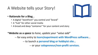 A Website tells your Story!
• Rationale for a Blog…
• A digital “storefront” you control and “brand”
• A “hub” for other social media
• A broad and deep “container” for your content and story
*Website as a space to hone, update your “value add”
-- for easy entry to learn/experiment with WordPress software…
-- to launch a personal blog or hobbyist site…
-- or your solopreneur/non-profit services.
 