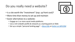 Do you really need a website?
• Is a site worth the “investment” (esp. up front cost)?
• More time than money to set up and maintain
• Easier alternatives to a website:
• Engage on 1 or more social media platforms
• Use a rich LinkedIn profile & network as a starting point on Web
• Set up a simple “personal landing page” – About.Me or better on WP.COM
 