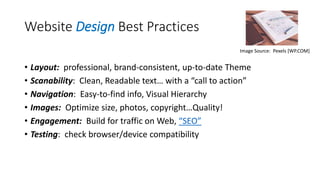 Website Design Best Practices
• Layout: professional, brand-consistent, up-to-date Theme
• Scanability: Clean, Readable text… with a “call to action”
• Navigation: Easy-to-find info, Visual Hierarchy
• Images: Optimize size, photos, copyright…Quality!
• Engagement: Build for traffic on Web, “SEO”
• Testing: check browser/device compatibility
Image Source: Pexels [WP.COM]
 