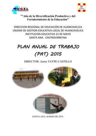 “"Año de la Diversificación Productiva y del
Fortalecimiento de la Educación"
DIRECCION REGIONAL DE EDUCACIÓN DE HUANCAVELICA
UNIDAD DE GESTION EDUCATIVA LOCAL DE HUANCAVELICA
INSTITUCION EDUCATIVA 22 DE MAYO
SANTA ANA - CASTROVIRREYNA
PLAN ANUAL DE TRABAJO
(PAT) 2015
DIRECTOR: Jaime TAYPE CASTILLO
SANTA ANA, MARZO DE 2015.
 