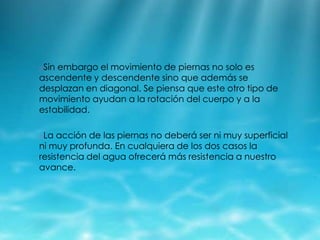 oSin

embargo el movimiento de piernas no solo es
ascendente y descendente sino que además se
desplazan en diagonal. Se piensa que este otro tipo de
movimiento ayudan a la rotación del cuerpo y a la
estabilidad.
oLa

acción de las piernas no deberá ser ni muy superficial
ni muy profunda. En cualquiera de los dos casos la
resistencia del agua ofrecerá más resistencia a nuestro
avance.

 