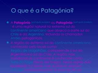 A  Patagónia   ( português europeu )  ou  Patagônia   ( português brasileiro )  é uma região natural no extremo sul do  continente   americano  que abarca a parte sul do  Chile  e da  Argentina , incluindo os chamados  Andes  patagónicos. A região do extremo sul do  continente americano , conhecida pelo locais como  Região de Magalhães , compreende o sul da Argentina e o sul do Chile. A região mais meridional do continente é conhecida como  Terra do Fogo  (Tierra del Fuego). Nessa região está localizada a cidade mais austral do planeta,  Ushuaia , conhecida como "a terra do fim do mundo". 