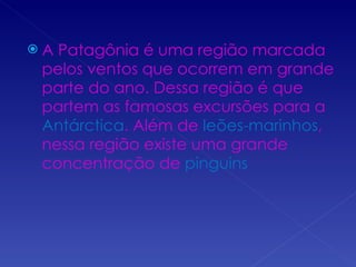 A Patagônia é uma região marcada pelos ventos que ocorrem em grande parte do ano. Dessa região é que partem as famosas excursões para a  Antárctica . Além de  leões-marinhos , nessa região existe uma grande concentração de  pinguins 