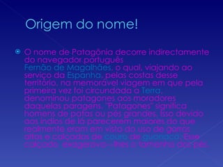O nome de Patagônia decorre indirectamente do navegador português  Fernão de Magalhães , o qual, viajando ao serviço da  Espanha , pelas costas desse território, na memorável viagem em que pela primeira vez foi circundada a  Terra , denominou patagones aos moradores daquelas paragens. "Patagones" significa homens de patas ou pés grandes. Isso devido aos índios de lá parecerem maiores do que realmente eram em vista do uso de gorros altos e calçados de  couro  de  guanaco . Esse calçado  exagerava---lhes o tamanho dos pés. 