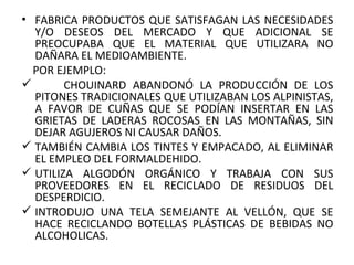 FABRICA PRODUCTOS QUE SATISFAGAN LAS NECESIDADES Y/O DESEOS DEL MERCADO Y QUE ADICIONAL SE PREOCUPABA QUE EL MATERIAL QUE UTILIZARA NO DAÑARA EL MEDIOAMBIENTE. POR EJEMPLO:    CHOUINARD ABANDONÓ LA PRODUCCIÓN DE LOS PITONES TRADICIONALES QUE UTILIZABAN LOS ALPINISTAS, A FAVOR DE CUÑAS QUE SE PODÍAN INSERTAR EN LAS GRIETAS DE LADERAS ROCOSAS EN LAS MONTAÑAS, SIN DEJAR AGUJEROS NI CAUSAR DAÑOS.  TAMBIÉN CAMBIA LOS TINTES Y EMPACADO, AL ELIMINAR EL EMPLEO DEL FORMALDEHIDO. UTILIZA ALGODÓN ORGÁNICO Y TRABAJA CON SUS PROVEEDORES EN EL RECICLADO DE RESIDUOS DEL DESPERDICIO. INTRODUJO UNA TELA SEMEJANTE AL VELLÓN, QUE SE HACE RECICLANDO BOTELLAS PLÁSTICAS DE BEBIDAS NO ALCOHOLICAS. 