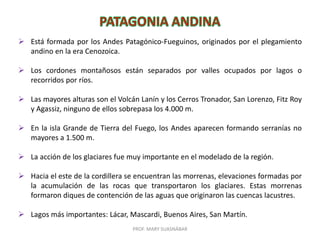 PROF. MARY SUASNÁBAR
 Está formada por los Andes Patagónico-Fueguinos, originados por el plegamiento
andino en la era Cenozoica.
 Los cordones montañosos están separados por valles ocupados por lagos o
recorridos por ríos.
 Las mayores alturas son el Volcán Lanín y los Cerros Tronador, San Lorenzo, Fitz Roy
y Agassiz, ninguno de ellos sobrepasa los 4.000 m.
 En la isla Grande de Tierra del Fuego, los Andes aparecen formando serranías no
mayores a 1.500 m.
 La acción de los glaciares fue muy importante en el modelado de la región.
 Hacia el este de la cordillera se encuentran las morrenas, elevaciones formadas por
la acumulación de las rocas que transportaron los glaciares. Estas morrenas
formaron diques de contención de las aguas que originaron las cuencas lacustres.
 Lagos más importantes: Lácar, Mascardi, Buenos Aires, San Martín.
 