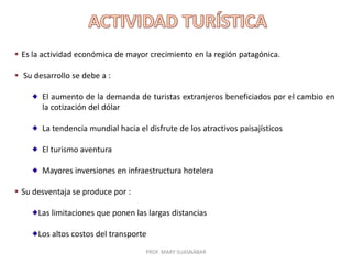  Es la actividad económica de mayor crecimiento en la región patagónica.
 Su desarrollo se debe a :
El aumento de la demanda de turistas extranjeros beneficiados por el cambio en
la cotización del dólar
La tendencia mundial hacia el disfrute de los atractivos paisajísticos
El turismo aventura
Mayores inversiones en infraestructura hotelera
 Su desventaja se produce por :
Las limitaciones que ponen las largas distancias
Los altos costos del transporte
PROF. MARY SUASNÁBAR

 
