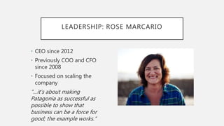 LEADERSHIP: ROSE MARCARIO
• CEO since 2012
• Previously COO and CFO
since 2008
• Focused on scaling the
company
“…it’s about making
Patagonia as successful as
possible to show that
business can be a force for
good; the example works.”
 