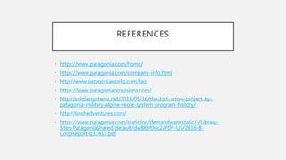 REFERENCES
• https://www.patagonia.com/home/
• https://www.patagonia.com/company-info.html
• http://www.patagoniaworks.com/faq
• https://www.patagoniaprovisions.com/
• http://soldiersystems.net/2018/05/16/the-lost-arrow-project-by-
patagonia-military-alpine-recce-system-program-history/
• http://tinshedventures.com/
• https://www.patagonia.com/static/on/demandware.static/-/Library-
Sites-PatagoniaShared/default/dw883f0dc2/PDF-US/2016-B-
CorpReport-031417.pdf
 