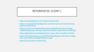 REFERENCES (CONT.)
• https://www.patagonia.com/company-history.html
• https://crm.org/articles/patagonias-customer-base-and-the-rise-of-an-
environmental-ethos
• https://consciouscompanymedia.com/sustainable-business/strategy-
models/patagonias-ceo-says-conscious-leaders-need-stand-something/
• https://gearjunkie.com/patagonia-worn-wear-shop-upcycled-recycled
• https://www.fastcompany.com/90430378/patagonias-new-line-is-made-
from-old-clothes-damaged-beyond-repair
• https://bcorporation.net/directory
 