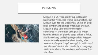 PERSONA
Megan is a 25-year-old living in Boulder.
During the week, she works in marketing, but
Megan lives for the weekends. She is an avid
rock climber and climbs whenever she can.
Megan is also very environmentally
conscious — she never uses plastic water
bottles, straws, or plastic bags, drives a Prius,
and is working on being vegetarian. Megan
wants to make sure that the clothing she
wears climbing is tough enough to withstand
the elements but is also made by a company
that cares about the environment as much as
she does.
 