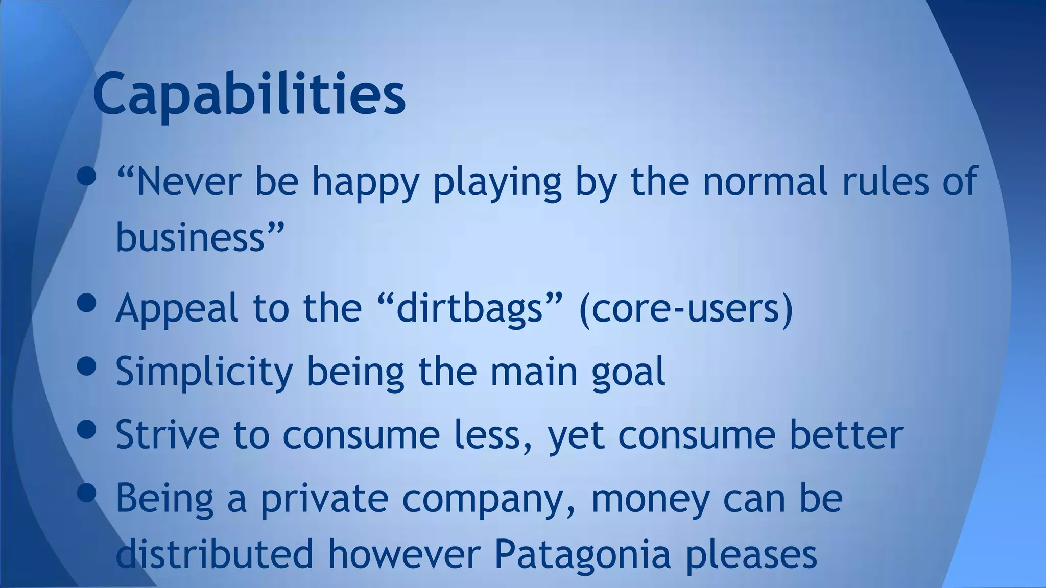 • “Never be happy playing by the normal rules of
business”
• Appeal to the “dirtbags” (core-users)
• Simplicity being the main goal
• Strive to consume less, yet consume better
• Being a private company, money can be
distributed however Patagonia pleases
Capabilities
 