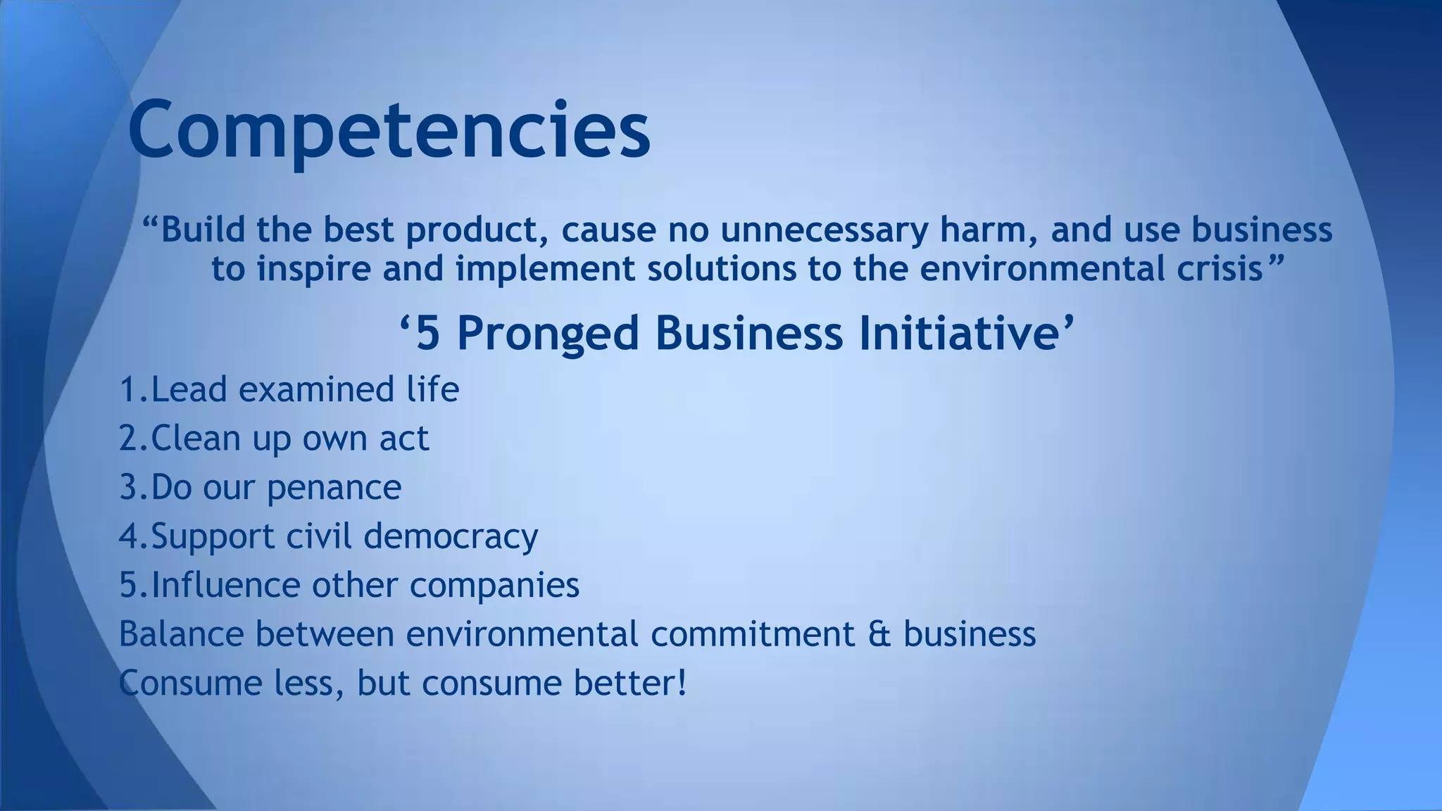 “Build the best product, cause no unnecessary harm, and use business
to inspire and implement solutions to the environmental crisis”
‘5 Pronged Business Initiative’
1.Lead examined life
2.Clean up own act
3.Do our penance
4.Support civil democracy
5.Influence other companies
Balance between environmental commitment & business
Consume less, but consume better!
Competencies
 