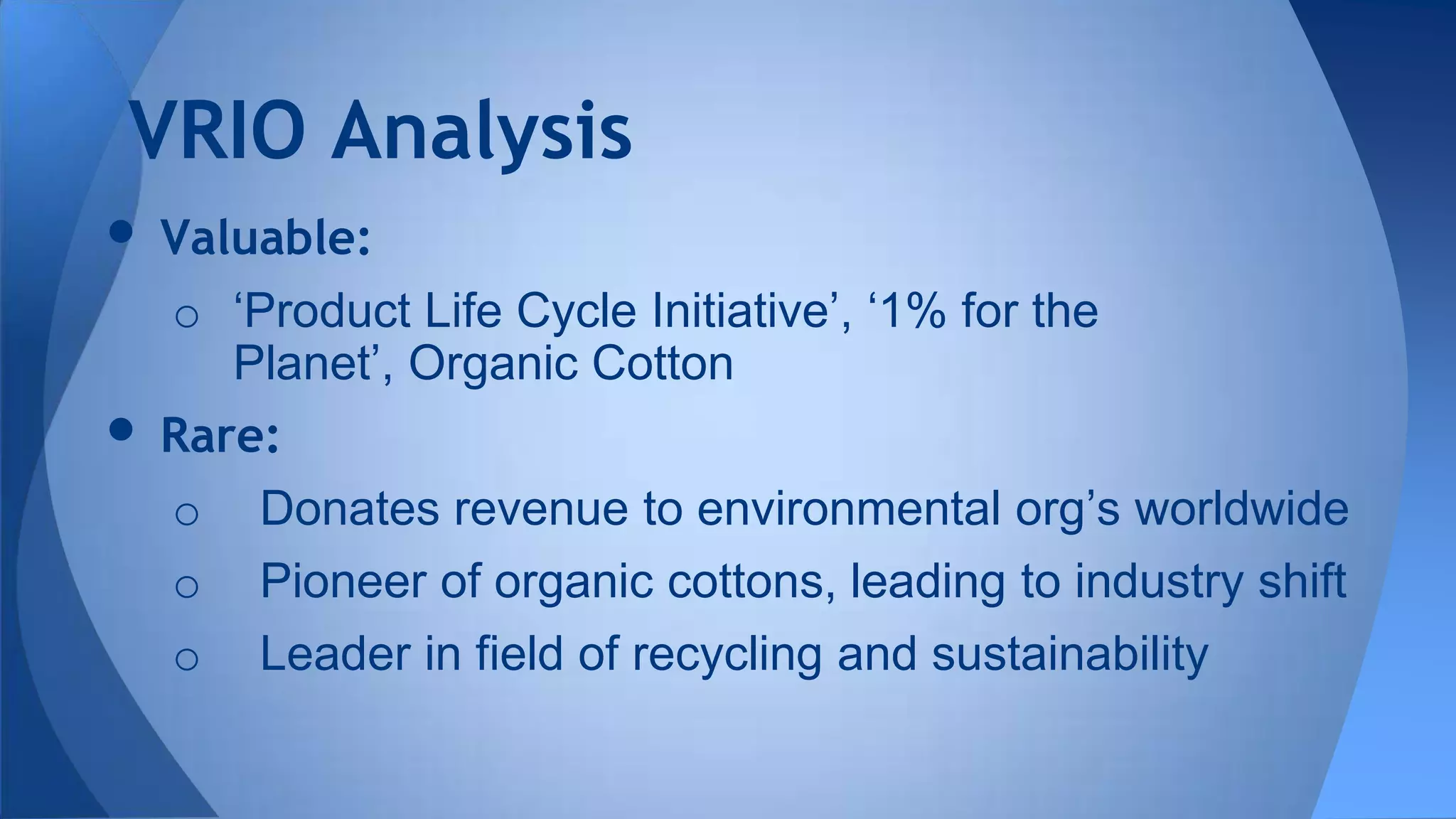 • Valuable:
o ‘Product Life Cycle Initiative’, ‘1% for the
Planet’, Organic Cotton
• Rare:
o Donates revenue to environmental org’s worldwide
o Pioneer of organic cottons, leading to industry shift
o Leader in field of recycling and sustainability
VRIO Analysis
 