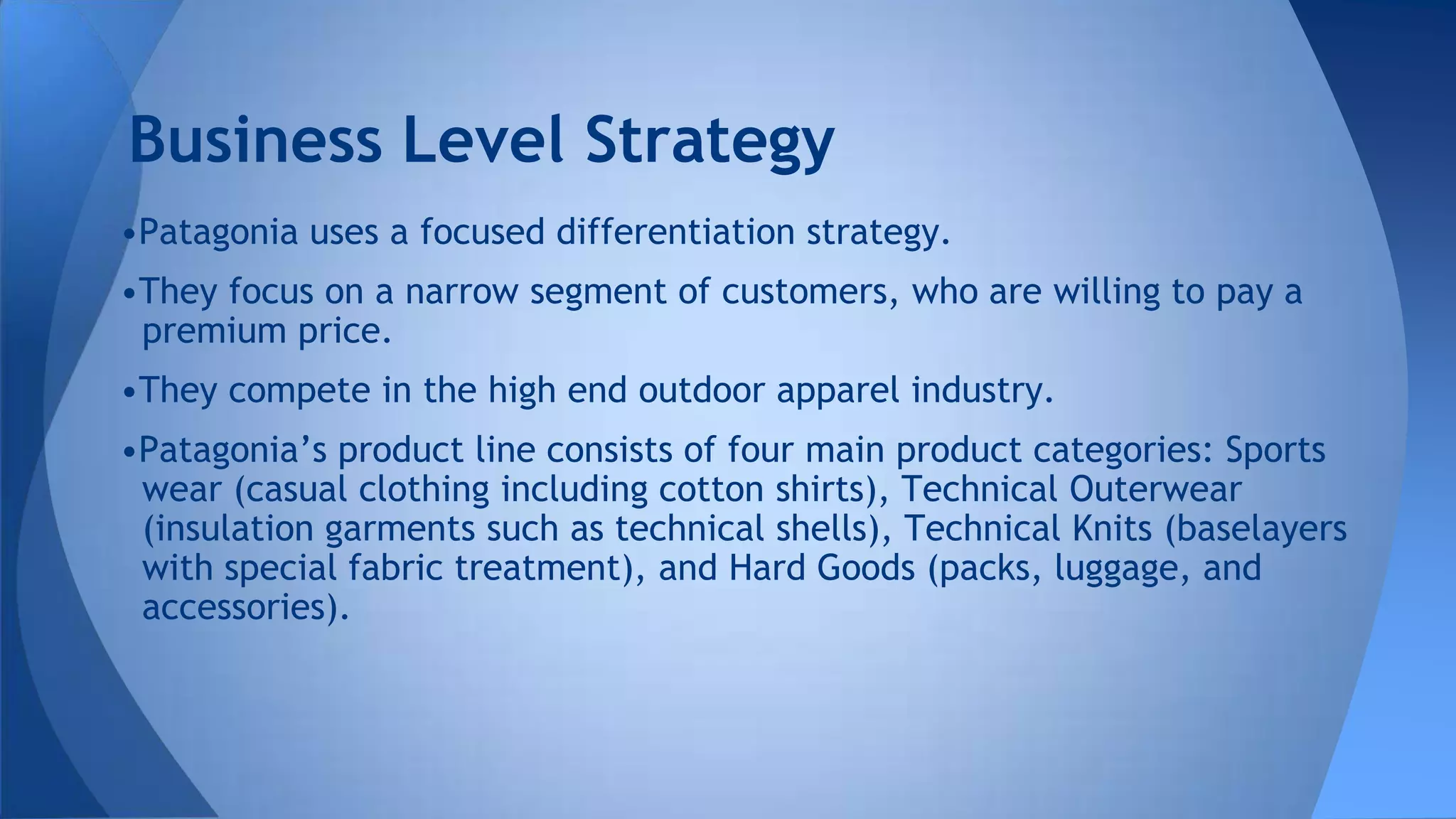 •Patagonia uses a focused differentiation strategy.
•They focus on a narrow segment of customers, who are willing to pay a
premium price.
•They compete in the high end outdoor apparel industry.
•Patagonia’s product line consists of four main product categories: Sports
wear (casual clothing including cotton shirts), Technical Outerwear
(insulation garments such as technical shells), Technical Knits (baselayers
with special fabric treatment), and Hard Goods (packs, luggage, and
accessories).
Business Level Strategy
 