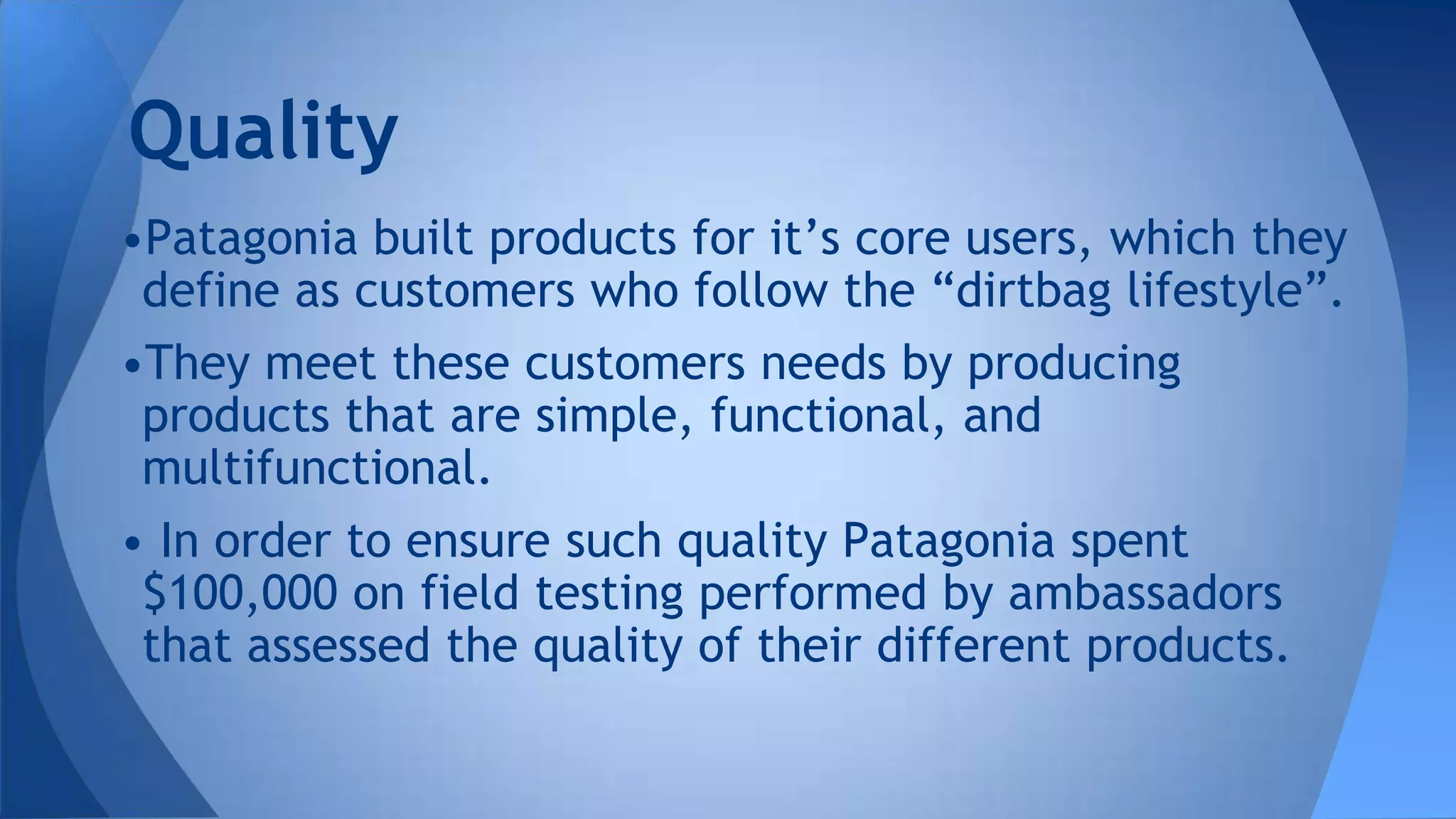 •Patagonia built products for it’s core users, which they
define as customers who follow the “dirtbag lifestyle”.
•They meet these customers needs by producing
products that are simple, functional, and
multifunctional.
• In order to ensure such quality Patagonia spent
$100,000 on field testing performed by ambassadors
that assessed the quality of their different products.
Quality
 