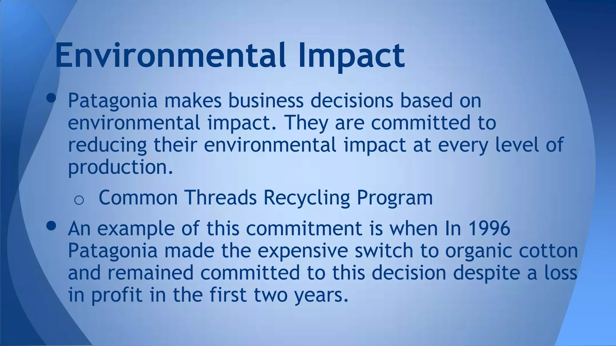 • Patagonia makes business decisions based on
environmental impact. They are committed to
reducing their environmental impact at every level of
production.
o Common Threads Recycling Program
• An example of this commitment is when In 1996
Patagonia made the expensive switch to organic cotton
and remained committed to this decision despite a loss
in profit in the first two years.
Environmental Impact
 