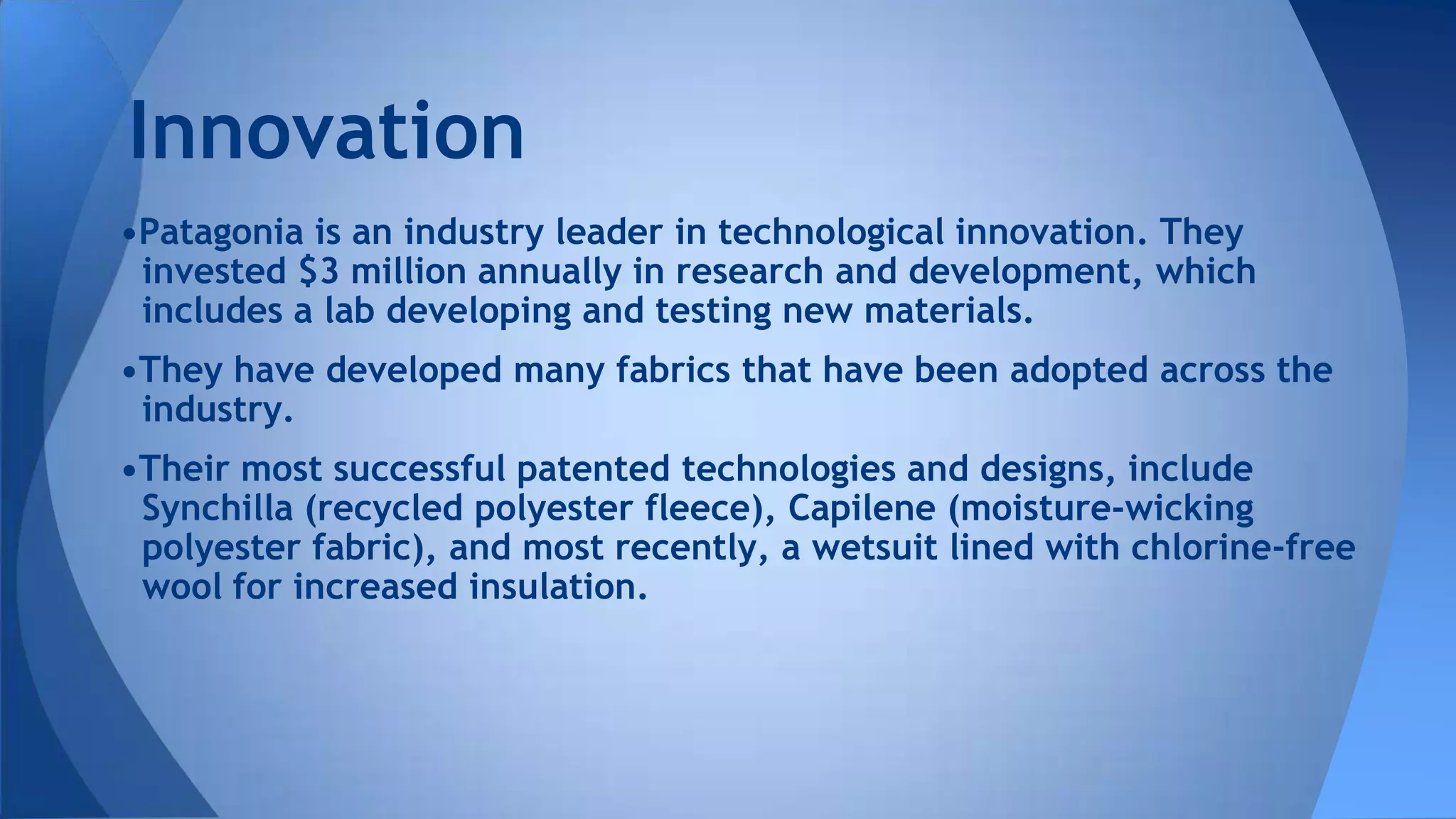 •Patagonia is an industry leader in technological innovation. They
invested $3 million annually in research and development, which
includes a lab developing and testing new materials.
•They have developed many fabrics that have been adopted across the
industry.
•Their most successful patented technologies and designs, include
Synchilla (recycled polyester fleece), Capilene (moisture-wicking
polyester fabric), and most recently, a wetsuit lined with chlorine-free
wool for increased insulation.
Innovation
 