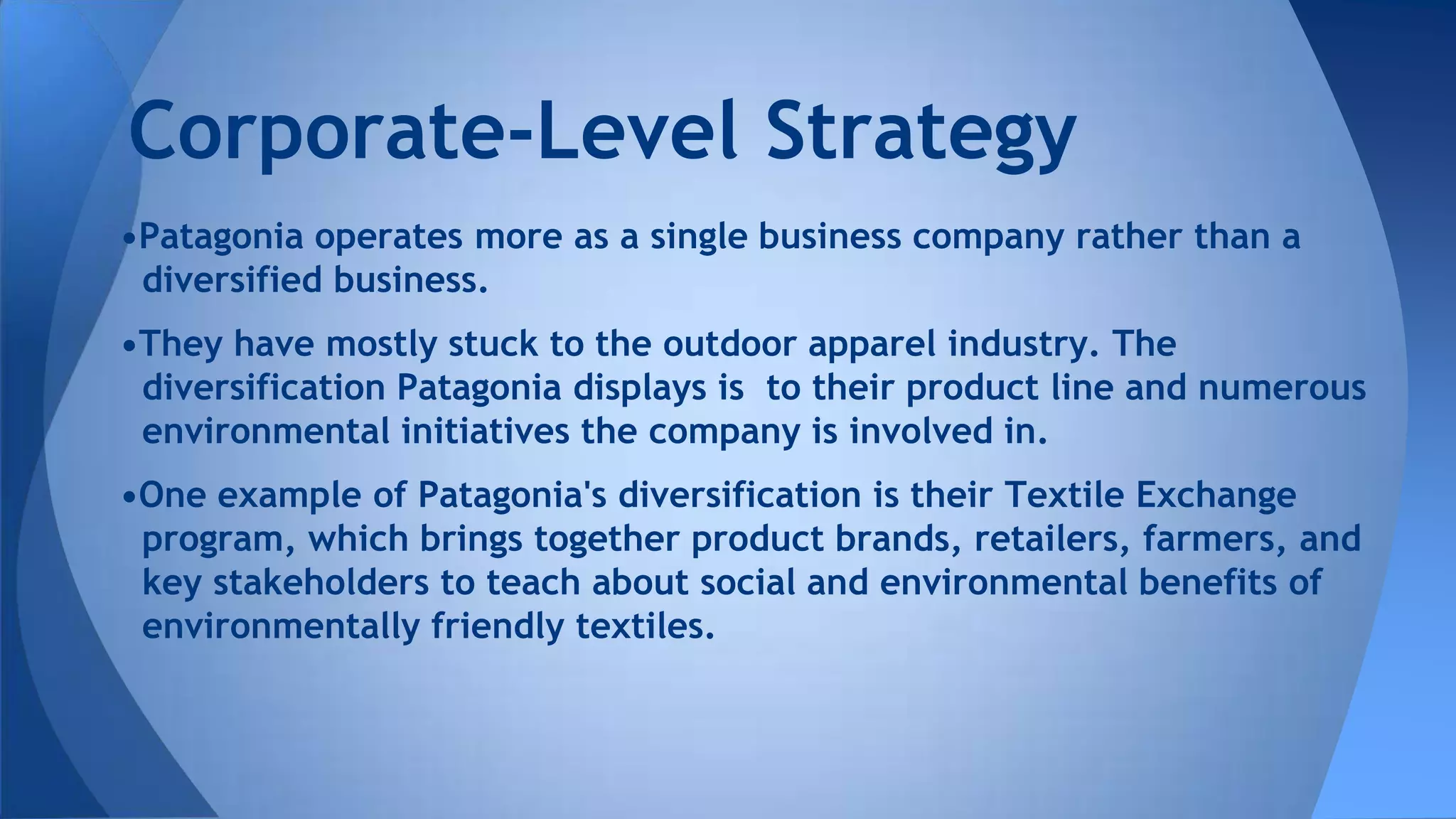 •Patagonia operates more as a single business company rather than a
diversified business.
•They have mostly stuck to the outdoor apparel industry. The
diversification Patagonia displays is to their product line and numerous
environmental initiatives the company is involved in.
•One example of Patagonia's diversification is their Textile Exchange
program, which brings together product brands, retailers, farmers, and
key stakeholders to teach about social and environmental benefits of
environmentally friendly textiles.
Corporate-Level Strategy
 