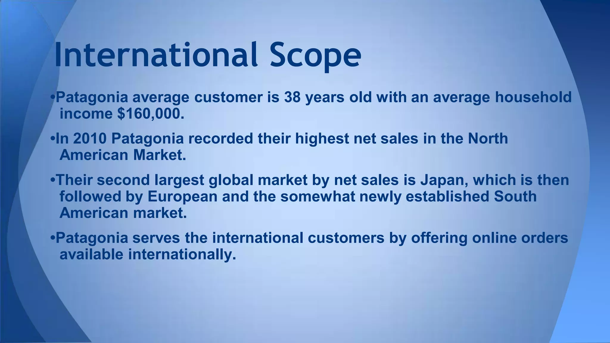 •Patagonia average customer is 38 years old with an average household
income $160,000.
•In 2010 Patagonia recorded their highest net sales in the North
American Market.
•Their second largest global market by net sales is Japan, which is then
followed by European and the somewhat newly established South
American market.
•Patagonia serves the international customers by offering online orders
available internationally.
International Scope
 