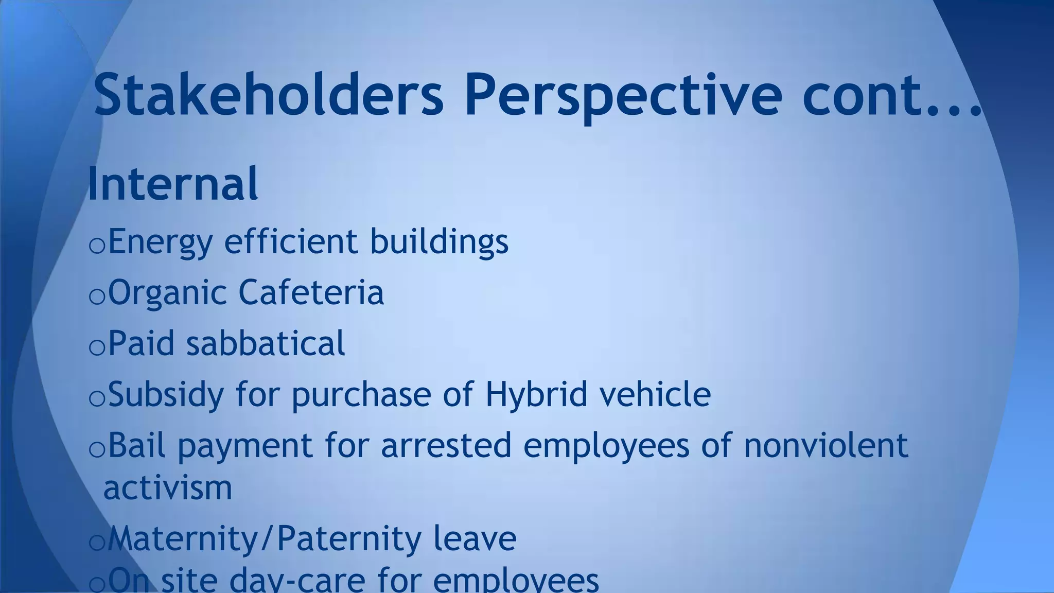 Internal
oEnergy efficient buildings
oOrganic Cafeteria
oPaid sabbatical
oSubsidy for purchase of Hybrid vehicle
oBail payment for arrested employees of nonviolent
activism
oMaternity/Paternity leave
oOn site day-care for employees
Stakeholders Perspective cont...
 