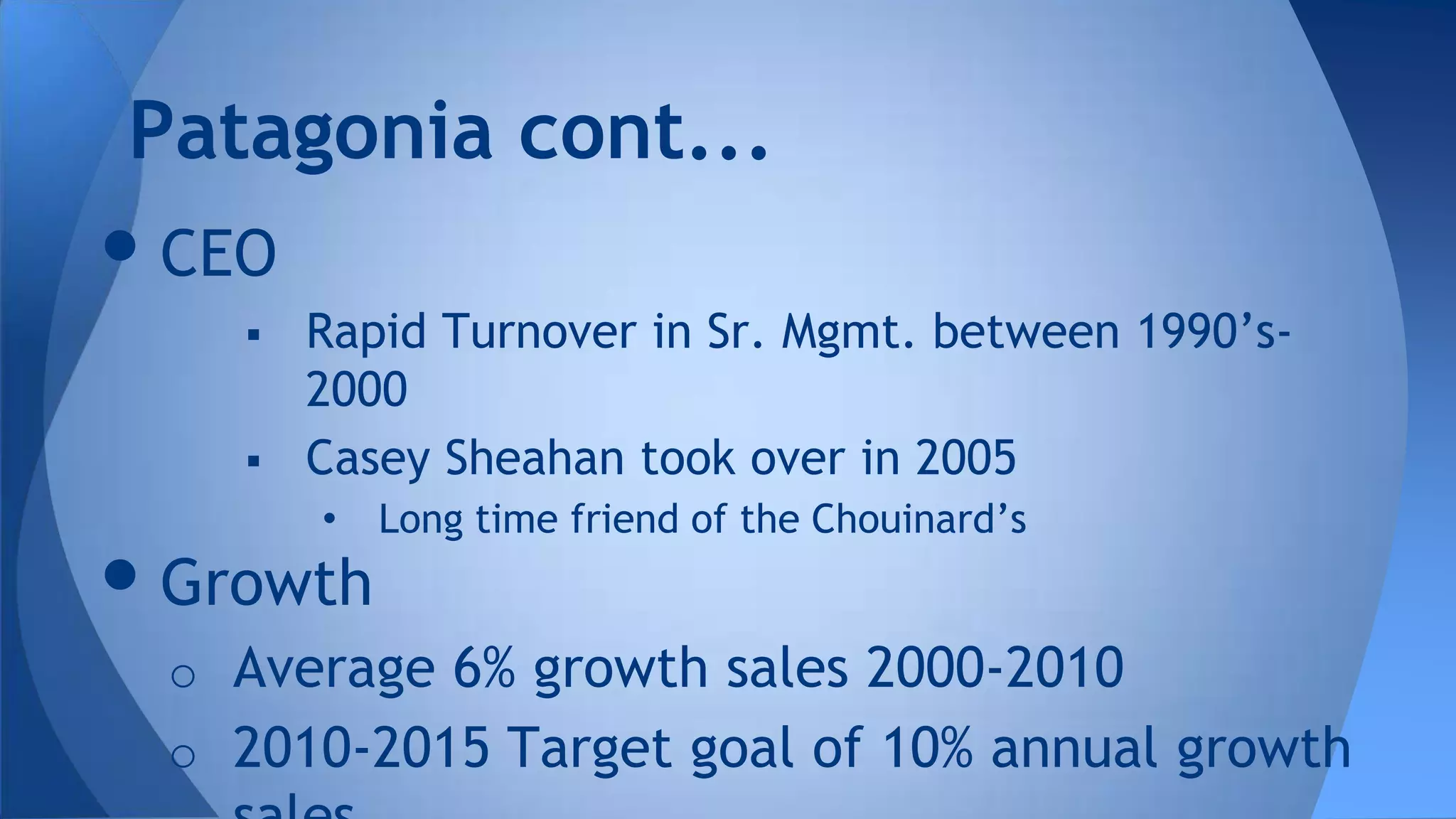 •CEO
 Rapid Turnover in Sr. Mgmt. between 1990’s-
2000
 Casey Sheahan took over in 2005
• Long time friend of the Chouinard’s
•Growth
o Average 6% growth sales 2000-2010
o 2010-2015 Target goal of 10% annual growth
Patagonia cont...
 