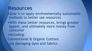 •Goal is to apply environmentally sustainable
methods to better use resources
•With these better resources, brings greater
appeal, and ultimately more money from
consumer
•Including:
Conventional & Organic Cottons
Less damaging dyes and fabrics
Resources
 