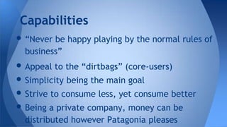 • “Never be happy playing by the normal rules of
business”
• Appeal to the “dirtbags” (core-users)
• Simplicity being the main goal
• Strive to consume less, yet consume better
• Being a private company, money can be
distributed however Patagonia pleases
Capabilities
 