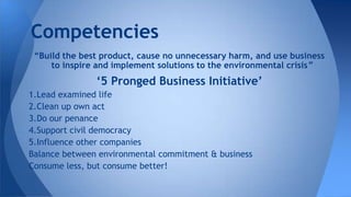 “Build the best product, cause no unnecessary harm, and use business
to inspire and implement solutions to the environmental crisis”
‘5 Pronged Business Initiative’
1.Lead examined life
2.Clean up own act
3.Do our penance
4.Support civil democracy
5.Influence other companies
Balance between environmental commitment & business
Consume less, but consume better!
Competencies
 