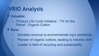 • Valuable:
o ‘Product Life Cycle Initiative’, ‘1% for the
Planet’, Organic Cotton
• Rare:
o Donates revenue to environmental org’s worldwide
o Pioneer of organic cottons, leading to industry shift
o Leader in field of recycling and sustainability
VRIO Analysis
 