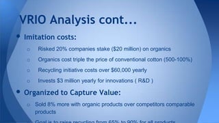 • Imitation costs:
o Risked 20% companies stake ($20 million) on organics
o Organics cost triple the price of conventional cotton (500-100%)
o Recycling initiative costs over $60,000 yearly
o Invests $3 million yearly for innovations ( R&D )
• Organized to Capture Value:
o Sold 8% more with organic products over competitors comparable
products
VRIO Analysis cont...
 