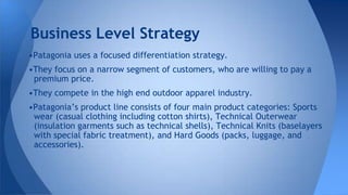 •Patagonia uses a focused differentiation strategy.
•They focus on a narrow segment of customers, who are willing to pay a
premium price.
•They compete in the high end outdoor apparel industry.
•Patagonia’s product line consists of four main product categories: Sports
wear (casual clothing including cotton shirts), Technical Outerwear
(insulation garments such as technical shells), Technical Knits (baselayers
with special fabric treatment), and Hard Goods (packs, luggage, and
accessories).
Business Level Strategy
 