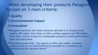 1.Quality
2.Environmental Impact
3.Innovation
•Patagonia believes that these elements allowed it to charge prices
roughly 20% higher than those of other outdoor apparel and 50% higher
than mass- market brands for comparable products in both performance
wear and sportswear
•Chouinard states that, “Our goal is to offer only viable, excellent
products that are as multifunctional as possible so a customer can
consume less but consume better.”
When developing their products Patagonia
focuses on 3 main criteria:
 