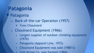 •Patagonia
o Back-of-the-car Operation (1957)
 Yvon Chouinard
o Chouinard Equipment (1966)
 Largest supplier of outdoor climbing equipment
(1970)
 Patagonia (Apparel Line, 1972)
 Chouinard Equipment was sold (1980’s)
Patagonia
 