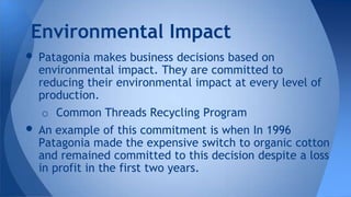 • Patagonia makes business decisions based on
environmental impact. They are committed to
reducing their environmental impact at every level of
production.
o Common Threads Recycling Program
• An example of this commitment is when In 1996
Patagonia made the expensive switch to organic cotton
and remained committed to this decision despite a loss
in profit in the first two years.
Environmental Impact
 